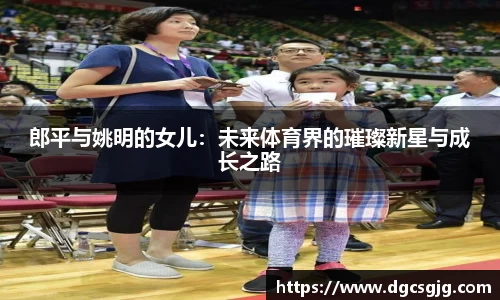 郎平与姚明的女儿：未来体育界的璀璨新星与成长之路