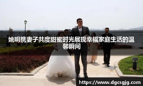 姚明携妻子共度甜蜜时光展现幸福家庭生活的温馨瞬间