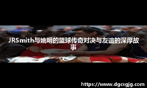 JRSmith与姚明的篮球传奇对决与友谊的深厚故事