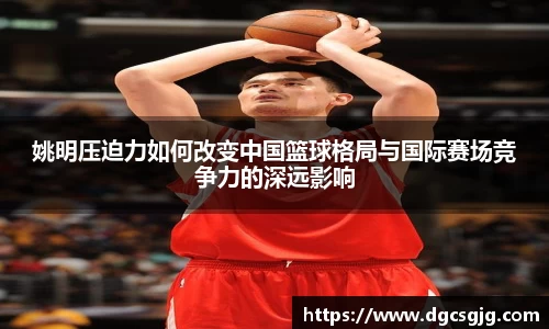 姚明压迫力如何改变中国篮球格局与国际赛场竞争力的深远影响