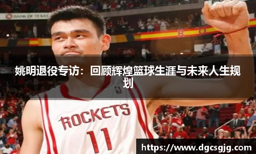 姚明退役专访：回顾辉煌篮球生涯与未来人生规划