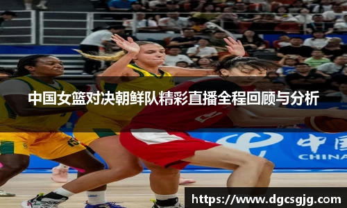 中国女篮对决朝鲜队精彩直播全程回顾与分析