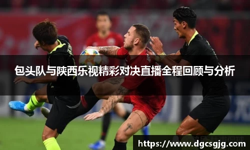 包头队与陕西乐视精彩对决直播全程回顾与分析